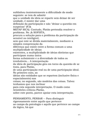 sublinhou insistentemente a dificuldade do modo
seguinte: se tem de admitir
que a unidade da ideia se reparte sem deixar de ser
unidade, é mister dar uma
definição da participação e não "deixar a questão em
suspenso" (P,&
METAF SICA). Contudo, Platão pretendia resolver o
problema. No ,& SOFISTA,
procura a solução para o problema da participação do
sensível no inteligível,
sem que este se divida materialmente, mediante a
simples comprovação da
diferença que existe entre a forma comum a uma
multiplicidade de ideias
existentes, a multiplicidade de ideias distintas que
participam numa única
forma subsistente e a diversidade de todos os
irredutíveis... A interpretação
da ideia de participação gira em torno da questão de se
trata, para Platão,
de uma participação real ou de uma participação ideal.
No primeiro caso, as
ideias são entidades que se repartem (inclusive física e
espacialmente) nas
coisas; no segundo, são modelos das coisas. Talvez
tenhamos que nos inclinar
para esta segunda interpretação. O modo como
Aristóteles criticou Platão,
sobre este ponto, parece apoiar esta interpretação.
PENSAMENTO, PENSAR -- Para distinguir
rigorosamente entre aquilo que pertence
ao campo da psicologia e aquilo que pertence ao campo
da lógica, há que
671
 