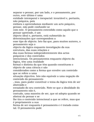 separar o pensar, por um lado, e o pensamento, por
outro, este último é uma
entidade intemporal e inespacial: invariável e, portanto,
não psíquica, pois
embora o apreendamos mediante um acto psíquico,
pensar, não pode confundir-se
com este. O pensamento entendido como aquilo que o
pensar apreende, é um
objecto ideal e, portanto, está submetido às
determinações que correspondem a
esse tipo de objecto. Isto faz que, para muitos autores, o
pensamento seja o
objecto da lógica enquanto investigação da sua
estrutura, das suas relações e
das suas formas independentemente dos actos
psíquicos e dos conteúdos
intencionais. Os pensamentos enquanto objecto da
lógica, têm uma realidade
formal e distinta da que têm quando constituem o
objecto de uma ciência e são
considerados como a forma que envolve um conteúdo
que se refere a uma
situação objectiva. Isto não equivale a uma negação do
conteúdo do pensamento
, mas, para poder constituir o tema da lógica tem de ser
abstraído e
esvaziado do seu conteúdo. Note-se que a idealidade do
pensamento não é,
contudo, uma maneira de ser, que só adopta quando se
abstrai do pensar e se
lhe tira o conteúdo intencional a que se refere, mas que
é propriamente a sua
forma de ser enquanto é pensamento e é tratado como
tal. O pensamento pode
672
 