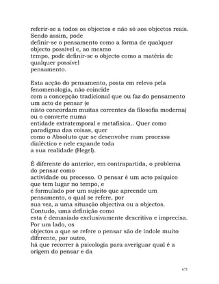referir-se a todos os objectos e não só aos objectos reais.
Sendo assim, pode
definir-se o pensamento como a forma de qualquer
objecto possível e, ao mesmo
tempo, pode definir-se o objecto como a matéria de
qualquer possível
pensamento.
Esta acção do pensamento, posta em relevo pela
fenomenologia, não coincide
com a concepção tradicional que ou faz do pensamento
um acto de pensar (e
nisto concordam muitas correntes da filosofia moderna)
ou o converte numa
entidade extratemporal e metafísica.. Quer como
paradigma das coisas, quer
como o Absoluto que se desenvolve num processo
dialéctico e nele expande toda
a sua realidade (Hegel).
É diferente do anterior, em contrapartida, o problema
do pensar como
actividade ou processo. O pensar é um acto psíquico
que tem lugar no tempo, e
é formulado por um sujeito que apreende um
pensamento, o qual se refere, por
sua vez, a uma situação objectiva ou a objectos.
Contudo, uma definição como
esta é demasiado exclusivamente descritiva e imprecisa.
Por um lado, os
objectos a que se refere o pensar são de índole muito
diferente, por outro,
há que recorrer à psicologia para averiguar qual é a
origem do pensar e da
673
 