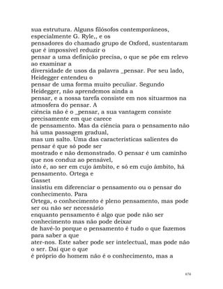 sua estrutura. Alguns filósofos contemporâneos,
especialmente G. Ryle,, e os
pensadores do chamado grupo de Oxford, sustentaram
que é impossível reduzir o
pensar a uma definição precisa, o que se põe em relevo
ao examinar a
diversidade de usos da palavra _pensar. Por seu lado,
Heidegger entendeu o
pensar de uma forma muito peculiar. Segundo
Heidegger, não aprendemos ainda a
pensar, e a nossa tarefa consiste em nos situarmos na
atmosfera do pensar. A
ciência não é o _pensar, a sua vantagem consiste
precisamente em que carece
de pensamento. Mas da ciência para o pensamento não
há uma passagem gradual,
mas um salto. Uma das características salientes do
pensar é que só pode ser
mostrado e não demonstrado. O pensar é um caminho
que nos conduz ao pensável,
isto é, ao ser em cujo âmbito, e só em cujo âmbito, há
pensamento. Ortega e
Gasset
insistiu em diferenciar o pensamento ou o pensar do
conhecimento. Para
Ortega, o conhecimento é pleno pensamento, mas pode
ser ou não ser necessário
enquanto pensamento é algo que pode não ser
conhecimento mas não pode deixar
de havê-lo porque o pensamento é tudo o que fazemos
para saber a que
ater-nos. Este saber pode ser intelectual, mas pode não
o ser. Daí que o que
é próprio do homem não é o conhecimento, mas a
674
 