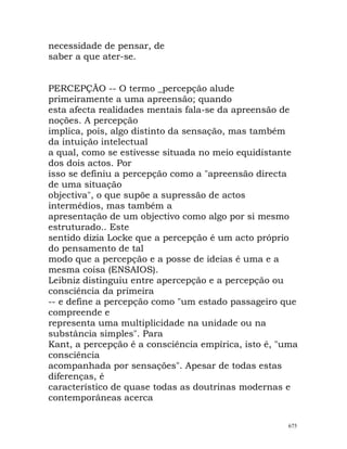 necessidade de pensar, de
saber a que ater-se.
PERCEPÇÃO -- O termo _percepção alude
primeiramente a uma apreensão; quando
esta afecta realidades mentais fala-se da apreensão de
noções. A percepção
implica, pois, algo distinto da sensação, mas também
da intuição intelectual
a qual, como se estivesse situada no meio equidistante
dos dois actos. Por
isso se definiu a percepção como a "apreensão directa
de uma situação
objectiva", o que supõe a supressão de actos
intermédios, mas também a
apresentação de um objectivo como algo por si mesmo
estruturado.. Este
sentido dizia Locke que a percepção é um acto próprio
do pensamento de tal
modo que a percepção e a posse de ideias é uma e a
mesma coisa (ENSAIOS).
Leibniz distinguiu entre apercepção e a percepção ou
consciência da primeira
-- e define a percepção como "um estado passageiro que
compreende e
representa uma multiplicidade na unidade ou na
substância simples". Para
Kant, a percepção é a consciência empírica, isto é, "uma
consciência
acompanhada por sensações". Apesar de todas estas
diferenças, é
característico de quase todas as doutrinas modernas e
contemporâneas acerca
675
 