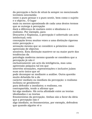 da percepção o facto de situá-la sempre no mencionado
território intermédio
entre o puro pensar e o puro sentir, bem como o sujeito
e o objecto.. O lugar
mais ou menos aproximado de cada uma destes termos
que se outorga à percepção
dará a diferença de matizes entre o idealismo e o
realismo. Por exemplo, para
Descartes e Espinosa, a percepção é sobretudo um acto
intelectual; esta
concepção levou muitas vezes a uma distinção rigorosa
entre percepção e
sensação mesmo que se considere a primeiros como
apreensão de objectos
sensíveis. Esta distinção manteve-se na maior parte das
tendências da
psicologia moderna mesmo quando se considera que a
percepção já não é
exclusivamente um acto da inteligência, mas uma
apreensão psíquica tal em que
intervêm sensações, representações e inclusive juizos
num acto único que só
pode decompor-se mediante a análise. Outra questão
muito debatida foi a do
carácter mediato ou imediato da percepção: o realismo
inclinou-se geralmente
para defender a imediatez; o realismo, em
contrapartida, tende a afirmar que
há algo mediato. Há certa afinidade entre as teorias
idealizadas e as teorias
fenomenistas da percepção. Ambas são a favor da ideia
que a percepção não é
algo imediato, os fenomenistas, por exemplo, defendem
que quando alguém vê o
676
 