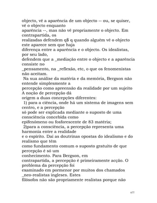 objecto, vê a aparência de um objecto -- ou, se quiser,
vê o objecto enquanto
aparência --, mas não vê propriamente o objecto. Em
contrapartida, os
realizadas defendem q$ q quando alguém vê o objecto
este aparece sem que haja
diferença entre a aparência e o objecto. Os idealistas,
por seu lado,
defendem que a _mediação entre o objecto e a aparência
consiste no
_pensamento, na _reflexão, etc, o que os fenomenistas
não aceitam.
Na sua análise da matéria e da memória, Bergson não
entende simplesmente a
percepção como apreensão da realidade por um sujeito
A noção de percepção dá
origem a duas concepções diferentes:
1) para a ciência, onde há um sistema de imagens sem
centro, e a percepção
só pode ser explicada mediante o suposto de uma
consciência concebida como
epifenómeno ou fosforescente de 83 matéria;
2)para a consciência, a percepção representa uma
harmonia entre a realidade
e o espírito. Daí as doutrinas opostas do idealismo e do
realismo que têm
como fundamento comum o suposto gratuito de que
percepção é só um
conhecimento. Para Bergson, em
contrapartida, a percepção é primeiramente acção. O
problema da percepção foi
examinado em pormenor por muitos dos chamados
_neo-realistas ingleses. Estes
filósofos não são propriamente realistas porque não
677
 