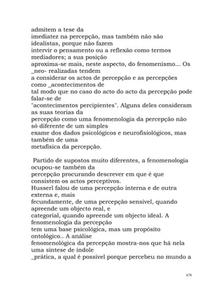 admitem a tese da
imediatez na percepção, mas também não são
idealistas, porque não fazem
intervir o pensamento ou a reflexão como termos
mediadores; a sua posição
aproxima-se mais, neste aspecto, do fenomenismo... Os
_neo- realizadas tendem
a considerar os actos de percepção e as percepções
como _acontecimentos de
tal modo que no caso do acto do acto da percepção pode
falar-se de
"acontecimentos percipientes". Alguns deles consideram
as suas teorias da
percepção como uma fenomenologia da percepção não
só diferente de um simples
exame dos dados psicológicos e neurofisiológicos, mas
também de uma
metafísica da percepção.
Partido de supostos muito diferentes, a fenomenologia
ocupou-se também da
percepção procurando descrever em que é que
consistem os actos perceptivos.
Husserl falou de uma percepção interna e de outra
externa e, mais
fecundamente, de uma percepção sensível, quando
apreende um objecto real, e
categorial, quando apreende um objecto ideal. A
fenomenologia da percepção
tem uma base psicológica, mas um propósito
ontológico.. A análise
fenomenológica da percepção mostra-nos que há nela
uma síntese de índole
_prática, a qual é possível porque percebeu no mundo a
678
 