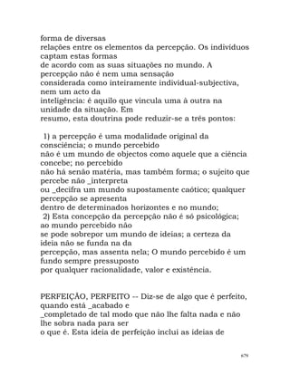 forma de diversas
relações entre os elementos da percepção. Os indivíduos
captam estas formas
de acordo com as suas situações no mundo. A
percepção não é nem uma sensação
considerada como inteiramente individual-subjectiva,
nem um acto da
inteligência: é aquilo que vincula uma à outra na
unidade da situação. Em
resumo, esta doutrina pode reduzir-se a três pontos:
1) a percepção é uma modalidade original da
consciência; o mundo percebido
não é um mundo de objectos como aquele que a ciência
concebe; no percebido
não há senão matéria, mas também forma; o sujeito que
percebe não _interpreta
ou _decifra um mundo supostamente caótico; qualquer
percepção se apresenta
dentro de determinados horizontes e no mundo;
2) Esta concepção da percepção não é só psicológica;
ao mundo percebido não
se pode sobrepor um mundo de ideias; a certeza da
ideia não se funda na da
percepção, mas assenta nela; O mundo percebido é um
fundo sempre pressuposto
por qualquer racionalidade, valor e existência.
PERFEIÇÃO, PERFEITO -- Diz-se de algo que é perfeito,
quando está _acabado e
_completado de tal modo que não lhe falta nada e não
lhe sobra nada para ser
o que é. Esta ideia de perfeição inclui as ideias de
679
 