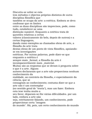 Discutiu-se sobre se esta
tem métodos e objectos próprios distintos de outra
disciplina filosófica que
também se ocupa da arte: a estética. Embora se deva
confessar que os limites
entre as duas disciplinas são imprecisos, pode, como
tudo, estabelecer-se uma
distinção razoável. Enquanto a estética trata de
questões relativas a certos
valores (classicamente do belo, depois de outros) e a
certas linguagens,
dando como exemplos as chamadas obras de arte, a
filosofia da arte trata
destas obras de um ponto de vista filosófico, apoiando-
se em investigações
estéticas. Por outras palavras, pode dizer-se que
enquanto a estética é
sempre mais _formal, a filosofia da arte é
incomparavelmente mais _material.
Muitas são as respostas que se deram à pergunta sobre
o que é a arte. Alguns
autores declararam que a arte não proporciona nenhum
conhecimento da
realidade, ao contrário da filosofia, e especialmente da
ciência, que se
consagram ao conhecimento; costuma dizer-se que a
arte não é um contemplar
(no sentido geral de "teoria"), mas um fazer. Embora
esta tese tenha muito a
seu favor, deparam-se-lhe várias dificuldades. por um
lado, embora a arte não
seja, estritamente falando, um conhecimento, pode
proporcionar certa "imagem
do mundo". Há, pois, um certo conhecimento do mundo
68
 