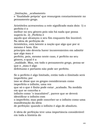 _limitação, _acabamento
e "finalidade própria" que ressurgem constantemente no
pensamento grego.
Aristóteles acrescentou a este significado mais dois: 1) o
perfeito é o
melhor no seu género pois não há nada que possa
superá-lo. 2) _Perfeito é
aquilo que alcançou o seu fim enquanto fim louvável.
Na ideia de perfeição de
Aristóteles, está latente a noção que algo que por si
mesmo é bom. Em
princípio não deveria haver inconvenientes em admitir
que algo mau é
perfeito, pois, mesmo neste caso, é perfeito no seu
género, o qual é a
_maldade. Mas, em todo o pensamento grego, pensa-se
que o _mau é algo
defeituoso e portanto não pode ser perfeito.
Se o perfeito é algo limitado, então todo o ilimitado será
imperfeito; por
isso se disse que os gregos consideravam como
imperfeito o infinito, uma vez
que só o que é finito pode estar _acabado. Na medida
em que se conceba o
infinito como "o inacabável", parece que se deverá
identificar o infinito com
o imperfeito; mas pode conceber-se o infinito como uma
manifestação da ideia
de perfeição: quando o infinito é algo de absoluto.
A ideia de perfeição teve uma importância considerável
em toda a história do
680
 