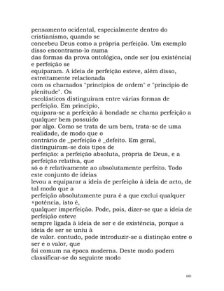 pensamento ocidental, especialmente dentro do
cristianismo, quando se
concebeu Deus como a própria perfeição. Um exemplo
disso encontramo-lo numa
das formas da prova ontológica, onde ser (ou existência)
e perfeição se
equiparam. A ideia de perfeição esteve, além disso,
estreitamente relacionada
com os chamados "princípios de ordem" e "princípio de
plenitude". Os
escolásticos distinguiram entre várias formas de
perfeição. Em princípio,
equipara-se a perfeição à bondade se chama perfeição a
qualquer bem possuído
por algo. Como se trata de um bem, trata-se de uma
realidade, de modo que o
contrário de _perfeição é _defeito. Em geral,
distinguiram-se dois tipos de
perfeição: a perfeição absoluta, própria de Deus, e a
perfeição relativa, que
só o é relativamente ao absolutamente perfeito. Todo
este conjunto de ideias
levou a equiparar a ideia de perfeição à ideia de acto, de
tal modo que a
perfeição absolutamente pura é a que exclui qualquer
+potência, isto é,
qualquer imperfeição. Pode, pois, dizer-se que a ideia de
perfeição esteve
sempre ligada à ideia de ser e de existência, porque a
ideia de ser se uniu à
de valor. contudo, pode introduzir-se a distinção entre o
ser e o valor, que
foi comum na época moderna. Deste modo podem
classificar-se do seguinte modo
681
 