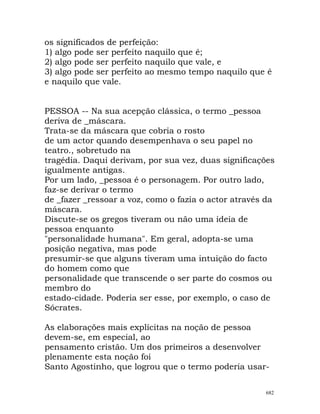 os significados de perfeição:
1) algo pode ser perfeito naquilo que é;
2) algo pode ser perfeito naquilo que vale, e
3) algo pode ser perfeito ao mesmo tempo naquilo que é
e naquilo que vale.
PESSOA -- Na sua acepção clássica, o termo _pessoa
deriva de _máscara.
Trata-se da máscara que cobria o rosto
de um actor quando desempenhava o seu papel no
teatro., sobretudo na
tragédia. Daqui derivam, por sua vez, duas significações
igualmente antigas.
Por um lado, _pessoa é o personagem. Por outro lado,
faz-se derivar o termo
de _fazer _ressoar a voz, como o fazia o actor através da
máscara.
Discute-se os gregos tiveram ou não uma ideia de
pessoa enquanto
"personalidade humana". Em geral, adopta-se uma
posição negativa, mas pode
presumir-se que alguns tiveram uma intuição do facto
do homem como que
personalidade que transcende o ser parte do cosmos ou
membro do
estado-cidade. Poderia ser esse, por exemplo, o caso de
Sócrates.
As elaborações mais explícitas na noção de pessoa
devem-se, em especial, ao
pensamento cristão. Um dos primeiros a desenvolver
plenamente esta noção foi
Santo Agostinho, que logrou que o termo poderia usar-
682
 