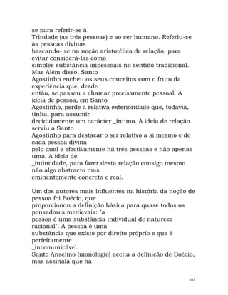 se para referir-se à
Trindade (as três pessoas) e ao ser humano. Referiu-se
às pessoas divinas
baseando- se na noção aristotélica de relação, para
evitar considerá-las como
simples substância impessoais no sentido tradicional.
Mas Além disso, Santo
Agostinho encheu os seus conceitos com o fruto da
experiência que, desde
então, se passou a chamar precisamente pessoal. A
ideia de pessoa, em Santo
Agostinho, perde a relativa exterioridade que, todavia,
tinha, para assumir
decididamente um carácter _íntimo. A ideia de relação
serviu a Santo
Agostinho para destacar o ser relativo a si mesmo e de
cada pessoa divina
pelo qual e efectivamente há três pessoas e não apenas
uma. A ideia de
_intimidade, para fazer desta relação consigo mesmo
não algo abstracto mas
eminentemente concreto e real.
Um dos autores mais influentes na história da noção de
pessoa foi Boécio, que
proporcionou a definição básica para quase todos os
pensadores medievais: "a
pessoa é uma substância individual de natureza
racional". A pessoa é uma
substância que existe por direito próprio e que é
perfeitamente
_incomunicável.
Santo Anselmo (monologio) aceita a definição de Boécio,
mas assinala que há
683
 