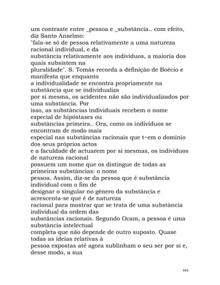 um contraste entre _pessoa e _substância.. com efeito,
diz Santo Anselmo:
"fala-se só de pessoa relativamente a uma natureza
racional individual, e da
substância relativamente aos indivíduos, a maioria dos
quais subsistem na
pluralidade". S. Tomás recorda a definição de Boécio e
manifesta que enquanto
a individualidade se encontra propriamente na
substância que se individualiza
por si mesma, os acidentes não são individualizados por
uma substância. Por
isso, as substâncias individuais recebem o nome
especial de hipóstases ou
substâncias primeira.. Ora, como os indivíduos se
encontram de modo mais
especial nas substâncias racionais que t~em o domínio
dos seus próprios actos
e a faculdade de actuarem por si mesmas, os indivíduos
de natureza racional
possuem um nome que os distingue de todas as
primeiras substâncias: o nome
pessoa. Assim, diz-se da pessoa que é substância
individual com o fim de
designar o singular no género da substância e
acrescenta-se que é de natureza
racional para mostrar que se trata de uma substância
individual da ordem das
substâncias racionais. Segundo Ocam, a pessoa é uma
substância intelectual
completa que não depende de outro suposto. Quase
todas as ideias relativas à
pessoa expostas até agora sublinham o seu ser por si e,
desse modo, a sua
684
 