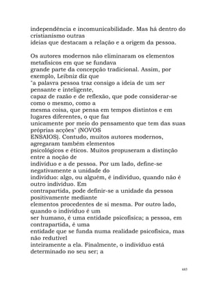 independência e incomunicabilidade. Mas há dentro do
cristianismo outras
ideias que destacam a relação e a origem da pessoa.
Os autores modernos não eliminaram os elementos
metafísicos em que se fundava
grande parte da concepção tradicional. Assim, por
exemplo, Leibniz diz que
"a palavra pessoa traz consigo a ideia de um ser
pensante e inteligente,
capaz de razão e de reflexão, que pode considerar-se
como o mesmo, como a
mesma coisa, que pensa em tempos distintos e em
lugares diferentes, o que faz
unicamente por meio do pensamento que tem das suas
próprias acções" (NOVOS
ENSAIOS). Contudo, muitos autores modernos,
agregaram também elementos
psicológicos e éticos. Muitos propuseram a distinção
entre a noção de
indivíduo e a de pessoa. Por um lado, define-se
negativamente a unidade do
indivíduo: algo, ou alguém, é indivíduo, quando não é
outro indivíduo. Em
contrapartida, pode definir-se a unidade da pessoa
positivamente mediante
elementos procedentes de si mesma. Por outro lado,
quando o indivíduo é um
ser humano, é uma entidade psicofísica; a pessoa, em
contrapartida, é uma
entidade que se funda numa realidade psicofísica, mas
não redutível
inteiramente a ela. Finalmente, o indivíduo está
determinado no seu ser; a
685
 