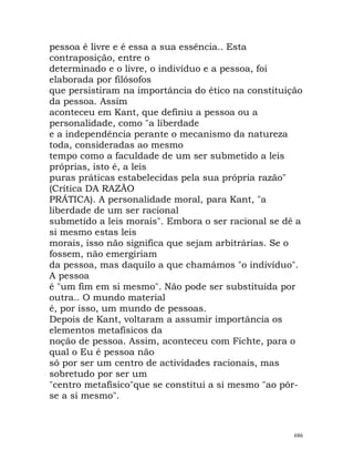 pessoa é livre e é essa a sua essência.. Esta
contraposição, entre o
determinado e o livre, o indivíduo e a pessoa, foi
elaborada por filósofos
que persistiram na importância do ético na constituição
da pessoa. Assim
aconteceu em Kant, que definiu a pessoa ou a
personalidade, como "a liberdade
e a independência perante o mecanismo da natureza
toda, consideradas ao mesmo
tempo como a faculdade de um ser submetido a leis
próprias, isto é, a leis
puras práticas estabelecidas pela sua própria razão"
(Crítica DA RAZÃO
PRÁTICA). A personalidade moral, para Kant, "a
liberdade de um ser racional
submetido a leis morais". Embora o ser racional se dê a
si mesmo estas leis
morais, isso não significa que sejam arbitrárias. Se o
fossem, não emergiriam
da pessoa, mas daquilo a que chamámos "o indivíduo".
A pessoa
é "um fim em si mesmo". Não pode ser substituída por
outra.. O mundo material
é, por isso, um mundo de pessoas.
Depois de Kant, voltaram a assumir importância os
elementos metafísicos da
noção de pessoa. Assim, aconteceu com Fichte, para o
qual o Eu é pessoa não
só por ser um centro de actividades racionais, mas
sobretudo por ser um
"centro metafísico"que se constitui a si mesmo "ao pôr-
se a si mesmo".
686
 