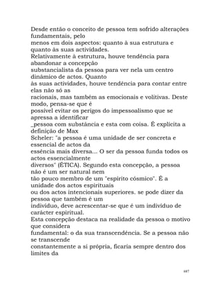 Desde então o conceito de pessoa tem sofrido alterações
fundamentais, pelo
menos em dois aspectos: quanto à sua estrutura e
quanto às suas actividades.
Relativamente à estrutura, houve tendência para
abandonar a concepção
substancialista da pessoa para ver nela um centro
dinâmico de actos. Quanto
às suas actividades, houve tendência para contar entre
elas não só as
racionais, mas também as emocionais e volitivas. Deste
modo, pensa-se que é
possível evitar os perigos do impessoalismo que se
apressa a identificar
_pessoa com substância e esta com coisa. É explícita a
definição de Max
Scheler: "a pessoa é uma unidade de ser concreta e
essencial de actos da
essência mais diversa... O ser da pessoa funda todos os
actos essencialmente
diversos" (ÉTICA). Segundo esta concepção, a pessoa
não é um ser natural nem
tão pouco membro de um "espírito cósmico". É a
unidade dos actos espirituais
ou dos actos intencionais superiores. se pode dizer da
pessoa que também é um
indivíduo, deve acrescentar-se que é um indivíduo de
carácter espiritual.
Esta concepção destaca na realidade da pessoa o motivo
que considera
fundamental: o da sua transcendência. Se a pessoa não
se transcende
constantemente a si própria, ficaria sempre dentro dos
limites da
687
 