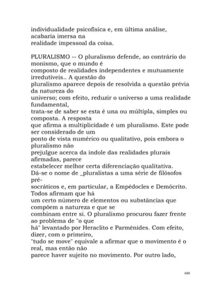 individualidade psicofísica e, em última análise,
acabaria imersa na
realidade impessoal da coisa.
PLURALISMO -- O pluralismo defende, ao contrário do
monismo, que o mundo é
composto de realidades independentes e mutuamente
irredutíveis.. A questão do
pluralismo aparece depois de resolvida a questão prévia
da natureza do
universo; com efeito, reduzir o universo a uma realidade
fundamental,
trata-se de saber se esta é una ou múltipla, simples ou
composta. A resposta
que afirma a multiplicidade é um pluralismo. Este pode
ser considerado de um
ponto de vista numérico ou qualitativo, pois embora o
pluralismo não
prejulgue acerca da índole das realidades plurais
afirmadas, parece
estabelecer melhor certa diferenciação qualitativa.
Dá-se o nome de _pluralistas a uma série de filósofos
pré-
socráticos e, em particular, a Empédocles e Demócrito.
Todos afirmam que há
um certo número de elementos ou substâncias que
compõem a natureza e que se
combinam entre si. O pluralismo procurou fazer frente
ao problema de "o que
há" levantado por Heraclito e Parménides. Com efeito,
dizer, com o primeiro,
"tudo se move" equivale a afirmar que o movimento é o
real, mas então não
parece haver sujeito no movimento. Por outro lado,
688
 