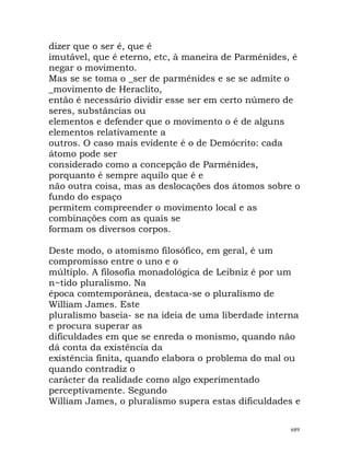dizer que o ser é, que é
imutável, que é eterno, etc, à maneira de Parménides, é
negar o movimento.
Mas se se toma o _ser de parménides e se se admite o
_movimento de Heraclito,
então é necessário dividir esse ser em certo número de
seres, substâncias ou
elementos e defender que o movimento o é de alguns
elementos relativamente a
outros. O caso mais evidente é o de Demócrito: cada
átomo pode ser
considerado como a concepção de Parménides,
porquanto é sempre aquilo que é e
não outra coisa, mas as deslocações dos átomos sobre o
fundo do espaço
permitem compreender o movimento local e as
combinações com as quais se
formam os diversos corpos.
Deste modo, o atomismo filosófico, em geral, é um
compromisso entre o uno e o
múltiplo. A filosofia monadológica de Leibniz é por um
n~tido pluralismo. Na
época comtemporânea, destaca-se o pluralismo de
William James. Este
pluralismo baseia- se na ideia de uma liberdade interna
e procura superar as
dificuldades em que se enreda o monismo, quando não
dá conta da existência da
existência finita, quando elabora o problema do mal ou
quando contradiz o
carácter da realidade como algo experimentado
perceptivamente. Segundo
William James, o pluralismo supera estas dificuldades e
689
 