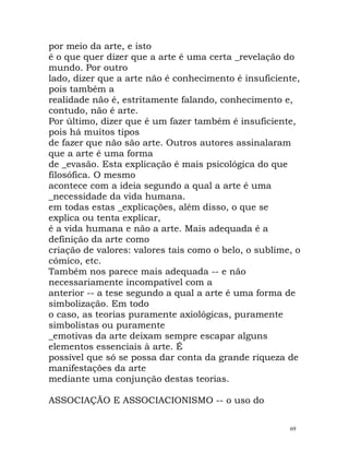 por meio da arte, e isto
é o que quer dizer que a arte é uma certa _revelação do
mundo. Por outro
lado, dizer que a arte não é conhecimento é insuficiente,
pois também a
realidade não é, estritamente falando, conhecimento e,
contudo, não é arte.
Por último, dizer que é um fazer também é insuficiente,
pois há muitos tipos
de fazer que não são arte. Outros autores assinalaram
que a arte é uma forma
de _evasão. Esta explicação é mais psicológica do que
filosófica. O mesmo
acontece com a ideia segundo a qual a arte é uma
_necessidade da vida humana.
em todas estas _explicações, além disso, o que se
explica ou tenta explicar,
é a vida humana e não a arte. Mais adequada é a
definição da arte como
criação de valores: valores tais como o belo, o sublime, o
cómico, etc.
Também nos parece mais adequada -- e não
necessariamente incompatível com a
anterior -- a tese segundo a qual a arte é uma forma de
simbolização. Em todo
o caso, as teorias puramente axiológicas, puramente
simbolistas ou puramente
_emotivas da arte deixam sempre escapar alguns
elementos essenciais à arte. É
possível que só se possa dar conta da grande riqueza de
manifestações da arte
mediante uma conjunção destas teorias.
ASSOCIAÇÃO E ASSOCIACIONISMO -- o uso do
69
 
