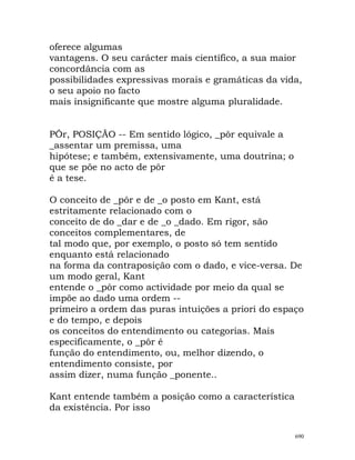 oferece algumas
vantagens. O seu carácter mais científico, a sua maior
concordância com as
possibilidades expressivas morais e gramáticas da vida,
o seu apoio no facto
mais insignificante que mostre alguma pluralidade.
PÔr, POSIÇÃO -- Em sentido lógico, _pôr equivale a
_assentar um premissa, uma
hipótese; e também, extensivamente, uma doutrina; o
que se põe no acto de pôr
é a tese.
O conceito de _pôr e de _o posto em Kant, está
estritamente relacionado com o
conceito de do _dar e de _o _dado. Em rigor, são
conceitos complementares, de
tal modo que, por exemplo, o posto só tem sentido
enquanto está relacionado
na forma da contraposição com o dado, e vice-versa. De
um modo geral, Kant
entende o _pôr como actividade por meio da qual se
impõe ao dado uma ordem --
primeiro a ordem das puras intuições a priori do espaço
e do tempo, e depois
os conceitos do entendimento ou categorias. Mais
especificamente, o _pôr é
função do entendimento, ou, melhor dizendo, o
entendimento consiste, por
assim dizer, numa função _ponente..
Kant entende também a posição como a característica
da existência. Por isso
690
 