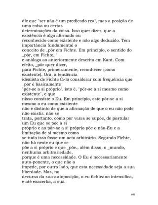 diz que "ser não é um predicado real, mas a posição de
uma coisa ou certas
determinações da coisa. Isso quer dizer, que a
existência é algo afirmado ou
reconhecido como existente e não algo deduzido. Tem
importância fundamental o
conceito de _pôr em Fichte. Em princípio, o sentido do
_pôr, em Fichte, '
e análogo ao anteriormente descrito em Kant. Com
efeito, _pôr quer dizer,
para Fichte, primeiramente, reconhecer (como
existente). Ora, a tendência
idealista de Fichte fá-lo considerar com frequência que
_pôr é basicamente
"pôr-se a si próprio", isto é, "pôr-se a si mesmo como
existente", e que
nisso consiste o Eu. Em princípio, este pôr-se a si
mesmo o eu como existente
não é distinto de que a afirmação de que o eu não pode
não existir. não se
trata, portanto, como por vezes se supõe, de postular
um Eu que se põe a si
próprio e ao pôr-se a si próprio põe o não-Eu e a
limitação de si mesmo como
se tudo isso fosse um acto arbitrário. Segundo Fichte,
não há neste eu que se
põe a si próprio e que _põe., além disso, o _mundo,
nenhuma arbitrariedade,
porque é uma necessidade. O Eu é necessariamente
auto-ponente, o que não o
impede, por outro lado, que esta necessidade seja a sua
liberdade. Mas, no
decurso da sua autoposição, o eu fichteano intensifica,
e até exacerba, a sua
691
 
