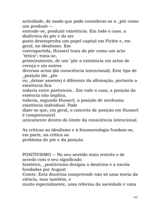 actividade, de modo que pode considerar-se o _pôr como
um produzir --
entende-se, produzir existência. Em todo o caso, a
dialéctica do pôr e do ser
posto desempenha um papel capital em Fichte e, em
geral, no idealismo. Em
contrapartida, Husserl trata do pôr como um acto
"tético"; trata-se,
primeiramente, de um "pôr a existência em actos de
crença e em outros
diversos actos (da consciência intencional). Este tipo de
_posição (de _pôr
ou _deixar assente) é diferente da afirmação, portanto a
existência fica
todavia entre parêntesis.. Em todo o caso, a posição da
essência não implica,
todavia, segundo Husserl, a posição de nenhuma
existência individual. Pode
dizer-se que, em geral, o conceito de posição em Husserl
é compreensível
unicamente dentro do limite da consciência intencional.
As críticas ao idealismo e à fenomenologia fundam-se,
em parte, na crítica ao
problema do pôr e da posição.
POSITIVISMO -- No seu sentido mais restrito e de
acordo com o seu significado
histórico, _positivismo designa a doutrina e a escola
fundadas por August
Comte. Esta doutrina compreende não só uma teoria da
ciência, mas também, e
muito especialmente, uma reforma da sociedade e uma
692
 