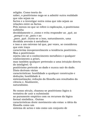 religião. Como teoria do
saber, o positivismo nega-se a admitir outra realidade
que não sejam os
factos e a investigar outra coisa que não sejam as
relações entre os factos.
Pelo menos no que se refere à explicação, o positivismo
sublinha
decididamente o _como e evita responder ao _quê, ao
_porquê e ao _para e ao
_para _quê. Junta-se a isso, naturalmente, uma
decidida aversão à metafísica
e isso a um extremo tal que, por vezes, se considerou
que este traço
caracteriza insuperavelmente a tendência positivista..
Mas o positivismo
rejeita não só o conhecimento metafísico e qualquer
conhecimento a priori,
mas também qualquer pretensão a uma intuição directa
do inteligível. O
positivismo pretende ao dado e nunca sair do dado.
Disto derivam várias
características: hostilidade a qualquer construção e
dedução; hostilidade à
sistematização; redução da filosofia aos resultados da
ciência e, finalmente,
naturalismo.
No nosso século, chamou-se positivismo lógico à
tentativa de unir a submissão
ao puramente empírico com os recursos da lógica
formal simbólica.. Outras
características deste movimento são estas: a ideia da
filosofia como um
sistema de actos e não como um conjunto de
693
 