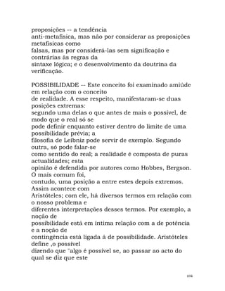 proposições -- a tendência
anti-metafísica, mas não por considerar as proposições
metafísicas como
falsas, mas por considerá-las sem significação e
contrárias às regras da
sintaxe lógica; e o desenvolvimento da doutrina da
verificação.
POSSIBILIDADE -- Este conceito foi examinado amiúde
em relação com o conceito
de realidade. A esse respeito, manifestaram-se duas
posições extremas:
segundo uma delas o que antes de mais o possível, de
modo que o real só se
pode definir enquanto estiver dentro do limite de uma
possibilidade prévia; a
filosofia de Leibniz pode servir de exemplo. Segundo
outra, só pode falar-se
como sentido do real; a realidade é composta de puras
actualidades; esta
opinião é defendida por autores como Hobbes, Bergson.
O mais comum foi,
contudo, uma posição a entre estes depois extremos.
Assim acontece com
Aristóteles; com ele, há diversos termos em relação com
o nosso problema e
diferentes interpretações desses termos. Por exemplo, a
noção de
possibilidade está em íntima relação com a de potência
e a noção de
contingência está ligada á de possibilidade. Aristóteles
define ,o possível
dizendo que "algo é possível se, ao passar ao acto do
qual se diz que este
694
 