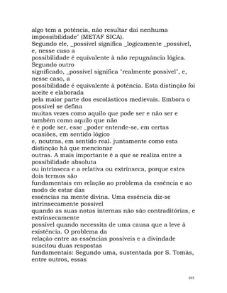 algo tem a potência, não resultar daí nenhuma
impossibilidade" (METAF SICA).
Segundo ele, _possível significa _logicamente _possível,
e, nesse caso a
possibilidade é equivalente à não repugnância lógica.
Segundo outro
significado, _possível significa "realmente possível", e,
nesse caso, a
possibilidade é equivalente à potência. Esta distinção foi
aceite e elaborada
pela maior parte dos escolásticos medievais. Embora o
possível se defina
muitas vezes como aquilo que pode ser e não ser e
também como aquilo que não
é e pode ser, esse _poder entende-se, em certas
ocasiões, em sentido lógico
e, noutras, em sentido real. juntamente como esta
distinção há que mencionar
outras. A mais importante é a que se realiza entre a
possibilidade absoluta
ou intrínseca e a relativa ou extrínseca, porque estes
dois termos são
fundamentais em relação ao problema da essência e ao
modo de estar das
essências na mente divina. Uma essência diz-se
intrinsecamente possível
quando as suas notas internas não são contraditórias, e
extrinsecamente
possível quando necessita de uma causa que a leve à
existência. O problema da
relação entre as essências possíveis e a divindade
suscitou duas respostas
fundamentais: Segundo uma, sustentada por S. Tomás,
entre outros, essas
695
 