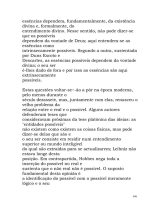 essências dependem, fundamentalmente, da existência
divina e, formalmente, do
entendimento divino. Nesse sentido, não pode dizer-se
que os possíveis
dependem da vontade de Deus; aqui entendem-se as
essências como
intrinsecamente possíveis. Segundo a outra, sustentada
por Duns Escoto e
Descartes, as essências possíveis dependem da vontade
divina; o seu ser
é-lhes dado de fora e por isso as essências são aqui
extrinsecamente
possíveis.
Estas questões voltar-se~-ão a pôr na época moderna,
pelo menos durante o
século dezassete, mas, juntamente com elas, renasceu o
velho problema da
relação entre o real e o possível. Alguns autores
defenderam teses que
consideravam próximas da tese platónica das ideias: as
"entidades possíveis"
não existem como existem as coisas físicas, mas pode
dizer-se delas que são e
o seu ser consiste em residir num entendimento
superior ou mundo inteligível
do qual são extraídas para se actualizarem; Leibniz não
estava longe desta
posição. Em contrapartida, Hobbes nega toda a
inserção do possível no real e
sustenta que o não real não é possível. O suposto
fundamental desta opinião é
a identificação do possível com o possível meramente
lógico e o seu
696
 