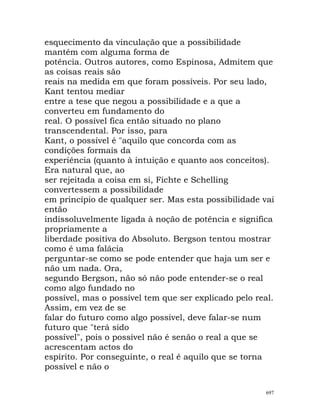 esquecimento da vinculação que a possibilidade
mantém com alguma forma de
potência. Outros autores, como Espinosa, Admitem que
as coisas reais são
reais na medida em que foram possíveis. Por seu lado,
Kant tentou mediar
entre a tese que negou a possibilidade e a que a
converteu em fundamento do
real. O possível fica então situado no plano
transcendental. Por isso, para
Kant, o possível é "aquilo que concorda com as
condições formais da
experiência (quanto à intuição e quanto aos conceitos).
Era natural que, ao
ser rejeitada a coisa em si, Fichte e Schelling
convertessem a possibilidade
em princípio de qualquer ser. Mas esta possibilidade vai
então
indissoluvelmente ligada à noção de potência e significa
propriamente a
liberdade positiva do Absoluto. Bergson tentou mostrar
como é uma falácia
perguntar-se como se pode entender que haja um ser e
não um nada. Ora,
segundo Bergson, não só não pode entender-se o real
como algo fundado no
possível, mas o possível tem que ser explicado pelo real.
Assim, em vez de se
falar do futuro como algo possível, deve falar-se num
futuro que "terá sido
possível", pois o possível não é senão o real a que se
acrescentam actos do
espírito. Por conseguinte, o real é aquilo que se torna
possível e não o
697
 