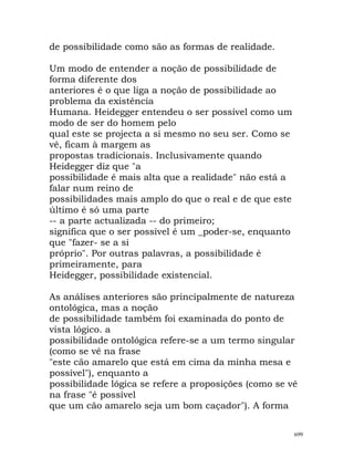 de possibilidade como são as formas de realidade.
Um modo de entender a noção de possibilidade de
forma diferente dos
anteriores é o que liga a noção de possibilidade ao
problema da existência
Humana. Heidegger entendeu o ser possível como um
modo de ser do homem pelo
qual este se projecta a si mesmo no seu ser. Como se
vê, ficam à margem as
propostas tradicionais. Inclusivamente quando
Heidegger diz que "a
possibilidade é mais alta que a realidade" não está a
falar num reino de
possibilidades mais amplo do que o real e de que este
último é só uma parte
-- a parte actualizada -- do primeiro;
significa que o ser possível é um _poder-se, enquanto
que "fazer- se a si
próprio". Por outras palavras, a possibilidade é
primeiramente, para
Heidegger, possibilidade existencial.
As análises anteriores são principalmente de natureza
ontológica, mas a noção
de possibilidade também foi examinada do ponto de
vista lógico. a
possibilidade ontológica refere-se a um termo singular
(como se vê na frase
"este cão amarelo que está em cima da minha mesa e
possível"), enquanto a
possibilidade lógica se refere a proposições (como se vê
na frase "é possível
que um cão amarelo seja um bom caçador"). A forma
699
 
