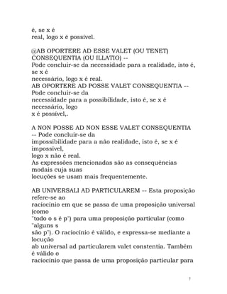 é, se x é
real, logo x é possível.
@AB OPORTERE AD ESSE VALET (OU TENET)
CONSEQUENTIA (OU ILLATIO) --
Pode concluir-se da necessidade para a realidade, isto é,
se x é
necessário, logo x é real.
AB OPORTERE AD POSSE VALET CONSEQUENTIA --
Pode concluir-se da
necessidade para a possibilidade, isto é, se x é
necessário, logo
x é possível,.
A NON POSSE AD NON ESSE VALET CONSEQUENTIA
-- Pode concluir-se da
impossibilidade para a não realidade, isto é, se x é
impossível,
logo x não é real.
As expressões mencionadas são as consequências
modais cuja suas
locuções se usam mais frequentemente.
AB UNIVERSALI AD PARTICULAREM -- Esta proposição
refere-se ao
raciocínio em que se passa de uma proposição universal
(como
"todo o s é p") para uma proposição particular (como
"alguns s
são p"). O raciocínio é válido, e expressa-se mediante a
locução
ab universal ad particularem valet constentia. Também
é válido o
raciocínio que passa de uma proposição particular para
7
 