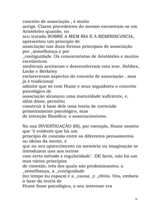 conceito de associação , é muito
antigo. Claros precedentes do mesmo encontram-se em
Aristóteles quando, no
seu tratado SOBRE A MEM RIA E A REMINISCêNCIA,
apresentou um princípio de
associação nas duas formas principais de associação
por _semelhança e por
_contiguidade. Os comentaristas de Aristóteles e muitos
escolásticos
medievais aceitaram e desenvolveram esta tese. Hobbes,
Locke e Berkeley
esclareceram aspectos do conceito de associação , mas
já é tradicional
admitir que só com Hume e seus seguidores o conceito
psicológico de
associação alcançou uma maturidade suficiente, e,
além disso, permitiu
construir à base dele uma teoria de conteúdo
primeiramente psicológico, mas
de intenção filosófica: o associacionismo.
Na sua INVESTIGAÇÃO (III), por exemplo, Hume mostra
que "é evidente que há um
princípio de conexão entre os diferentes pensamentos
ou ideias da mente, e
que no seu aparecimento na memória ou imaginação se
introduzem uns aos outros
com certo método e regularidade". DE facto, não há um
mas vários princípios
de conexão, três dos quais são predominantes; a
_semelhança, a _contiguidade
(no tempo ou espaço) e a _causa _e _efeito. Ora, embora
a base da teoria de
Hume fosse psicológica, o seu interesse era
70
 