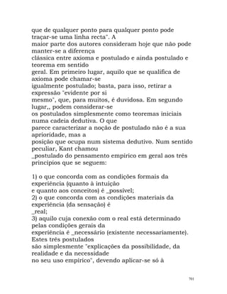 que de qualquer ponto para qualquer ponto pode
traçar-se uma linha recta". A
maior parte dos autores consideram hoje que não pode
manter-se a diferença
clássica entre axioma e postulado e ainda postulado e
teorema em sentido
geral. Em primeiro lugar, aquilo que se qualifica de
axioma pode chamar-se
igualmente postulado; basta, para isso, retirar a
expressão "evidente por si
mesmo", que, para muitos, é duvidosa. Em segundo
lugar,, podem considerar-se
os postulados simplesmente como teoremas iniciais
numa cadeia dedutiva. O que
parece caracterizar a noção de postulado não é a sua
aprioridade, mas a
posição que ocupa num sistema dedutivo. Num sentido
peculiar, Kant chamou
_postulado do pensamento empírico em geral aos três
princípios que se seguem:
1) o que concorda com as condições formais da
experiência (quanto à intuição
e quanto aos conceitos) é _possível;
2) o que concorda com as condições materiais da
experiência (da sensação) é
_real;
3) aquilo cuja conexão com o real está determinado
pelas condições gerais da
experiência é _necessário (existente necessariamente).
Estes três postulados
são simplesmente "explicações da possibilidade, da
realidade e da necessidade
no seu uso empírico", devendo aplicar-se só à
701
 