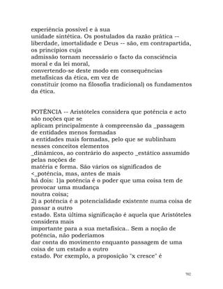 experiência possível e à sua
unidade sintética. Os postulados da razão prática --
liberdade, imortalidade e Deus -- são, em contrapartida,
os princípios cuja
admissão tornam necessário o facto da consciência
moral e da lei moral,
convertendo-se deste modo em consequências
metafísicas da ética, em vez de
constituir (como na filosofia tradicional) os fundamentos
da ética.
POTÊNCIA -- Aristóteles considera que potência e acto
são noções que se
aplicam principalmente à compreensão da _passagem
de entidades menos formadas
a entidades mais formadas, pelo que se sublinham
nesses conceitos elementos
_dinâmicos, ao contrário do aspecto _estático assumido
pelas noções de
matéria e forma. São vários os significados de
<_potência, mas, antes de mais
há dois: 1)a potência é o poder que uma coisa tem de
provocar uma mudança
noutra coisa;
2) a potência é a potencialidade existente numa coisa de
passar a outro
estado. Esta última significação é aquela que Aristóteles
considera mais
importante para a sua metafísica.. Sem a noção de
potência, não poderíamos
dar conta do movimento enquanto passagem de uma
coisa de um estado a outro
estado. Por exemplo, a proposição "x cresce" é
702
 
