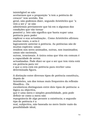 ininteligível se não
aceitarmos que a proposição "x tem a potência de
crescer" tem sentido. Em
geral, não podemos dizer, segundo Aristóteles que "x
virá a ser y" se não
admitirmos previamente que há em x algumas das
condições que vão tornar
possível y. Isto não significa que basta supor uma
potência para poder
explicar a sua actualização.. Como Aristóteles afirmou
muitas vezes, o acto é
logicamente anterior à potência. As potências são de
muitas espécies: umas
residem nos seres animados, outras, nos inanimados;
umas são racionais,
outras, irracionais. A única coisa que têm em comum é
a capacidade de serem
actualizadas. Pode dizer-se que o ser que tem vista está
em potência para ver
e que a cera está em potência para receber uma
determinada figura.
A distinção entre diversos tipos de potência constituiu,
depois de
Aristóteles, um dos temas mais frequentes da reflexão
filosófica.. Os
escolásticos distinguiam entre dois tipos de potência: a
lógica ou objectiva,
que é uma mera e simples possibilidade, pois pode
definir-se como a mera não
repugnância de algo perante a existência; o segundo
tipo de potência é a
real, subjectiva, não baseada no mero limite vazio da
possibilidade ideal,
703
 