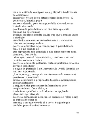 mas na entidade real (para os significados tradicionais
de objectivo e
subjectivo, vejam-se os artigos correspondentes). A
potência subjectiva pode
ser considerada, pois, uma possibilidade real, e ser
tratada dentro do
problema da possibilidade se não fosse que esta
redução da potência ao
possível foi precisamente aquilo que levou muitas vezes
a tradição
escolástica a acentuar excessivamente o momento
estático; mesmo quando a
potência subjectiva seja equiparável à possibilidade
real, é-o no sentido de
que representa um princípio e não simplesmente uma
condição. Dentro da
orientação central da escolástica, continua a ser um
carácter comum a toda a
potência, enquanto potência, certa imperfeição. Isto não
permite identificar
a noção de potência à de _receptáculo _vazio idêntico ao
não ser. A potência
_é sempre algo, mas pode acentuar-se nela o momento
passivo ou o momento
activo; o primeiro é próprio dos filósofos influenciados
pelo aristotelismo;
o segundo, dos pensadores influenciados pelo
neoplatonismo. Com efeito, a
tradição neoplatónica defendeu a concepção da
plenitude operativa da
potência. Esta noção acentua-se quando se refere a um
se subsistente por si
mesmo; o ser que vive de si e por si é aquele que
também possui eminentemente
704
 
