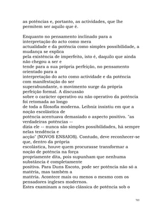as potências e, portanto, as actividades, que lhe
permitem ser aquilo que é.
Enquanto no pensamento inclinado para a
interpretação do acto como mera
actualidade e da potência como simples possibilidade, a
mudança se explica
pela existência de imperfeito, isto é, daquilo que ainda
não chegou a ser e
tende para a sua própria perfeição, no pensamento
orientado para a
interpretação do acto como actividade e da potência
com manifestação do ser
superabundante, o movimento surge da própria
perfeição formal. A discussão
sobre o carácter operativo ou não operativo da potência
foi retomada ao longo
de toda a filosofia moderna. Leibniz insistiu em que a
noção escolástica de
potência acentuava demasiado o aspecto positivo. "as
verdadeiras potências --
dizia ele -- nunca são simples possibilidades, há sempre
nelas tendência e
acção" (NOVOS ENSAIOS). Contudo, deve reconhecer-se
que, dentro da própria
escolástica, houve quem procurasse transformar a
noção de potência na força
propriamente dita, pois supunham que nenhuma
substância é completamente
positiva. Para Duns Escoto, pode ser potência não só a
matéria, mas também a
matéria. Acontece mais ou menos o mesmo com os
pensadores ingleses modernos.
Estes examinam a noção clássica de potência sob o
705
 