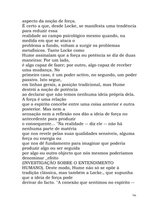 aspecto da noção de força.
É certo a que, desde Locke, se manifesta uma tendência
para reduzir essa
realidade ao campo psicológico mesmo quando, na
medida em que se ataca o
problema a fundo, voltam a surgir os problemas
metafísicos. Tanto Locke como
Hume assinalam que a força ou potência se diz de duas
maneiras: Por um lado,
é algo capaz de fazer; por outro, algo capaz de receber
uma mudança. No
primeiro caso, é um poder activo, no segundo, um poder
passivo. Isto segue,
em linhas gerais, a posição tradicional, mas Hume
destrói a noção de potência
ao declarar que não temos nenhuma ideia própria dela.
A força é uma relação
que o espírito concebe entre uma coisa anterior e outra
posterior. Mas nem a
sensação nem a reflexão nos dão a ideia de força no
antecedente para produzir
o consequente... "Na realidade -- diz ele -- não há
nenhuma parte de matéria
que nos revele pelas suas qualidades sensíveis, alguma
força ou energia ou
que nos dê fundamento para imaginar que poderia
produzir algo ou ser seguida
por algo ou outro objecto que nós mesmos poderíamos
denominar _efeito
(INVESTIGAÇÃO SOBRE O ENTENDIMENTO
HUMANO). Deste modo, Hume não só se opõe à
tradição clássica, mas também a Locke., que supunha
que a ideia de força pode
derivar do facto. "A conexão que sentimos no espírito --
706
 