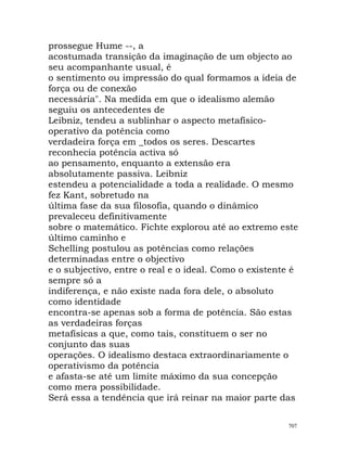 prossegue Hume --, a
acostumada transição da imaginação de um objecto ao
seu acompanhante usual, é
o sentimento ou impressão do qual formamos a ideia de
força ou de conexão
necessária". Na medida em que o idealismo alemão
seguiu os antecedentes de
Leibniz, tendeu a sublinhar o aspecto metafísico-
operativo da potência como
verdadeira força em _todos os seres. Descartes
reconhecia potência activa só
ao pensamento, enquanto a extensão era
absolutamente passiva. Leibniz
estendeu a potencialidade a toda a realidade. O mesmo
fez Kant, sobretudo na
última fase da sua filosofia, quando o dinâmico
prevaleceu definitivamente
sobre o matemático. Fichte explorou até ao extremo este
último caminho e
Schelling postulou as potências como relações
determinadas entre o objectivo
e o subjectivo, entre o real e o ideal. Como o existente é
sempre só a
indiferença, e não existe nada fora dele, o absoluto
como identidade
encontra-se apenas sob a forma de potência. São estas
as verdadeiras forças
metafísicas a que, como tais, constituem o ser no
conjunto das suas
operações. O idealismo destaca extraordinariamente o
operativismo da potência
e afasta-se até um limite máximo da sua concepção
como mera possibilidade.
Será essa a tendência que irá reinar na maior parte das
707
 