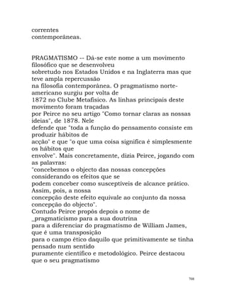 correntes
contemporâneas.
PRAGMATISMO -- Dá-se este nome a um movimento
filosófico que se desenvolveu
sobretudo nos Estados Unidos e na Inglaterra mas que
teve ampla repercussão
na filosofia contemporânea. O pragmatismo norte-
americano surgiu por volta de
1872 no Clube Metafísico. As linhas principais deste
movimento foram traçadas
por Peirce no seu artigo "Como tornar claras as nossas
ideias", de 1878. Nele
defende que "toda a função do pensamento consiste em
produzir hábitos de
acção" e que "o que uma coisa significa é simplesmente
os hábitos que
envolve". Mais concretamente, dizia Peirce, jogando com
as palavras:
"concebemos o objecto das nossas concepções
considerando os efeitos que se
podem conceber como susceptíveis de alcance prático.
Assim, pois, a nossa
concepção deste efeito equivale ao conjunto da nossa
concepção do objecto".
Contudo Peirce propôs depois o nome de
_pragmaticismo para a sua doutrina
para a diferenciar do pragmatismo de William James,
que é uma transposição
para o campo ético daquilo que primitivamente se tinha
pensado num sentido
puramente científico e metodológico. Peirce destacou
que o seu pragmatismo
708
 