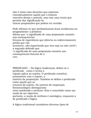 não é tanto uma doutrina que expressa
conceptualmente aquilo que o homem
concreto deseja e postula, mas sim uma teoria que
permite dar significação às
únicas proposições que podem ter sentido.
Pode afirmar-se que predominaram duas tendências no
pragmatismo: a primeira
afirma que "o significado de uma proposição consiste
nas consequências
futuras de experiência que (directa ou indirectamente)
prediz que vão
acontecer, não importando que isso seja ou não crível";
a segunda defende que
"o significado de uma proposição consiste nas
consequências futuras de a
crer.
PREDICADO -- Na lógica tradicional, define-se o
predicado como o termo a
cópula aplica ao sujeito. O predicado constitui,
juntamente com o sujeito, a
matéria da proposição. Também se define o predicado
como aquilo que se
enuncia do sujeito. Os autores de inspiração
fenomenológica distinguiram
entre predicado e atributo. Este é concebido como um
modo de ser objectivo,
portanto, a noção de atributo é ontológica, enquanto a
de predicado é lógica.
A lógica tradicional considerou diversos tipos de
709
 