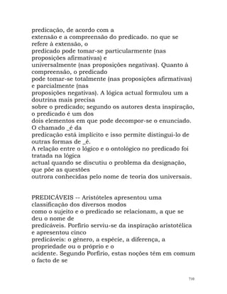 predicação, de acordo com a
extensão e a compreensão do predicado. no que se
refere à extensão, o
predicado pode tomar-se particularmente (nas
proposições afirmativas) e
universalmente (nas proposições negativas). Quanto à
compreensão, o predicado
pode tomar-se totalmente (nas proposições afirmativas)
e parcialmente (nas
proposições negativas). A lógica actual formulou um a
doutrina mais precisa
sobre o predicado; segundo os autores desta inspiração,
o predicado é um dos
dois elementos em que pode decompor-se o enunciado.
O chamado _é da
predicação está implícito e isso permite distingui-lo de
outras formas de _é.
A relação entre o lógico e o ontológico no predicado foi
tratada na lógica
actual quando se discutiu o problema da designação,
que põe as questões
outrora conhecidas pelo nome de teoria dos universais.
PREDICÁVEIS -- Aristóteles apresentou uma
classificação dos diversos modos
como o sujeito e o predicado se relacionam, a que se
deu o nome de
predicáveis. Porfírio serviu-se da inspiração aristotélica
e apresentou cinco
predicáveis: o género, a espécie, a diferença, a
propriedade ou o próprio e o
acidente. Segundo Porfírio, estas noções têm em comum
o facto de se
710
 