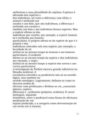atribuírem a uma pluralidade de sujeitos. O género é
afirmado das espécies e
dos indivíduos, tal como a diferença; com efeito, o
animal é atribuído aos
cavalos e aos bois, que são indivíduos; a diferença é
atribuída aos cavalos e
também aos bois e aos indivíduos destas espécies. Mas
a espécie afirma-se dos
indivíduos que contém, por exemplo, a espécie homem
só é atribuída aos homens
particulares. O próprio afirma-se da espécie de que é o
próprio e dos
indivíduos colocados sob esta espécie; por exemplo, a
faculdade de rir
atribui-se ao mesmo tempo ao homem e aos homens
particulares. O acidente
afirma-se ao mesmo tempo da espécie e dos indivíduos;
por exemplo, o negro
atribui-se ao mesmo tempo à espécie dos corvos e aos
corvos particulares.
A investigação de Porfírio exerceu grande influência na
filosofia medieval. A
escolástica entendeu os predicáveis não só no sentido
lógico, mas também no
sentido ontológico. Logicamente, definem-se como os
diversos modos de
efectuar uma predicação e dividem-se em _essenciais
(género, espécie,
diferença) e _acidentais (próprios, acidente). É usual
distinguir, seguindo
Aristóteles, entre o predicável como forma de efectuara
predicação de um
sujeito-predicado, e a categoria como determinação de
um termo em si mesmo,
711
 