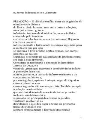 ou termo independente e _absoluto.
PREMOÇÃO -- O clássico conflito entre as exigências da
omnipotência divina e
do livre arbítrio humano teve entre outras soluções,
uma que exerceu grande
influência: trata-se da doutrina da premoção física,
elaborada pelo tomismo
em estreita relação com a sua teoria causal. Segundo
ela, Deus promove
intrinsecamente e fisicamente as causas segundas para
a acção em que por isso
se suprima o livre arbítrio destas causas. Por outras
palavras, as causas
segundas dependem da causalidade da primeira causa
em toda a sua operação..
Considera-se necessário o chamado influxo físico
_prévio de Deus, e o
vocábulo _premoção expressa a condição desse influxo.
A premoção física não
admite, portanto, a teoria do influxo extrínseco e do
concurso simultâneo e,
por conseguinte, opõe-se à solução segundo a qual as
causas primeiras e as
causas segundas são causas parciais. Também se opõe
à solução ocasionalista,
que acentua demasiado a acção da causa primeira,
inclusive em detrimento (e
supressão em princípio) das causas segundas.
Tentaram resolver-se as
dificuldades a que deu lugar a teoria da premoção
física, dificuldades que
afectam especialmente a liberdade das causas
712
 