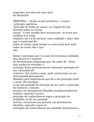 segundas, por meio de uma série
de distinções.
PRINCÍPIO -- Desde os pré-socráticos , o termo
_princípio significou
"princípio de todas as coisas" ou !"aquilo de que
derivam todas as outras
coisas". A este sentido deve acrescentar- se outro que
também teve larga
tradição; em vez de mostrar uma realidade e dizer dela
que é o princípio de
todas as coisas, pode propor-se uma razão pela qual
todas as coisas são o que
são.
Então o princípio não é o nome de nenhuma realidade,
mas descreve o carácter
de determinada proposição que "dá razão de". Estes
dois modos de entender o
princípio foram posteriormente chamados princípio do
ser e princípio do
conhecer. Em muitos casos, pode caracterizar-se um
determinado pensamento
filosófico pela importância que dá a um princípio sobre
o outro. Por exemplo,
se há um primado do princípio do ser sobre o princípio
do conhecer, estamos
perante um pensamento filosófico fundamentalmente
realista, segundo o qual o
princípio do conhecimento segue o princípio da
realidade; se dá um primado
inverso, encontram-nos perante um pensamento
idealista, segundo o qual os
princípios do conhecimento da realidade determinam a
713
 