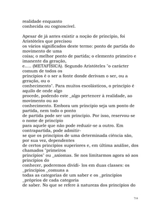 realidade enquanto
conhecida ou cognoscível.
Apesar de já antes existir a noção de princípio, foi
Aristóteles que precisou
os vários significados deste termo: ponto de partida do
movimento de uma
coisa; o melhor ponto de partida; o elemento primeiro e
imanente da geração,
e..... (METAFÍSICA). Segundo Aristóteles "o carácter
comum de todos os
princípios é o ser a fonte donde derivam o ser, ou a
geração, ou o
conhecimento". Para muitos escolásticos, o princípio é
aquilo de onde algo
procede, podendo este _algo pertencer à realidade, ao
movimento ou ao
conhecimento. Embora um princípio seja um ponto de
partida, nem todo o ponto
de partida pode ser um princípio. Por isso, reservou-se
o nome de princípio
para aquele que não pode reduzir-se a outro. Em
contrapartida, pode admitir-
se que os princípios de uma determinada ciência são,
por sua vez, dependentes
de certos princípios superiores e, em última análise, dos
chamados "primeiros
princípios" ou _axiomas. Se nos limitarmos agora só aos
princípios do
conhecer, poderemos dividi- los em duas classes: os
_princípios _comuns a
todas as categorias de um saber e os _princípios
_próprios de cada categoria
de saber. No que se refere à natureza dos princípios do
714
 