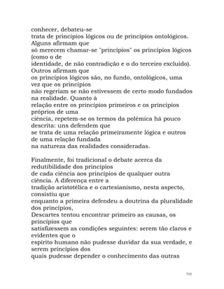 conhecer, debateu-se
trata de princípios lógicos ou de princípios ontológicos.
Alguns afirmam que
só merecem chamar-se "princípios" os princípios lógicos
(como o de
identidade, de não contradição e o do terceiro excluído).
Outros afirmam que
os princípios lógicos são, no fundo, ontológicos, uma
vez que os princípios
não regeriam se não estivessem de certo modo fundados
na realidade. Quanto à
relação entre os princípios primeiros e os princípios
próprios de uma
ciência, repetem-se os termos da polémica há pouco
descrita: uns defendem que
se trata de uma relação primeiramente lógica e outros
de uma relação fundada
na natureza das realidades consideradas.
Finalmente, foi tradicional o debate acerca da
redutibilidade dos princípios
de cada ciência aos princípios de qualquer outra
ciência. A diferença entre a
tradição aristotélica e o cartesianismo, nesta aspecto,
consistiu que
enquanto a primeira defendeu a doutrina da pluralidade
dos princípios,
Descartes tentou encontrar primeiro as causas, os
princípios que
satisfizessem as condições seguintes: serem tão claros e
evidentes que o
espírito humano não pudesse duvidar da sua verdade, e
serem princípios dos
quais pudesse depender o conhecimento das outras
715
 