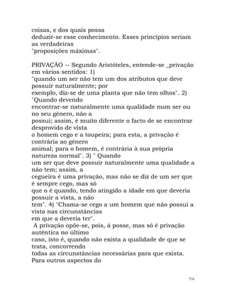 coisas, e dos quais possa
deduzir-se esse conhecimento. Esses princípios seriam
as verdadeiras
"proposições máximas".
PRIVAÇÃO -- Segundo Aristóteles, entende-se _privação
em vários sentidos: 1)
"quando um ser não tem um dos atributos que deve
possuir naturalmente; por
exemplo, diz-se de uma planta que não tem olhos". 2)
"Quando devendo
encontrar-se naturalmente uma qualidade num ser ou
no seu género, não a
possui; assim, é muito diferente o facto de se encontrar
desprovido de vista
o homem cego e a toupeira; para esta, a privação é
contrária ao género
animal; para o homem, é contrária à sua própria
natureza normal". 3) " Quando
um ser que deve possuir naturalmente uma qualidade a
não tem; assim, a
cegueira é uma privação, mas não se diz de um ser que
é sempre cego, mas só
que o é quando, tendo atingido a idade em que deveria
possuir a vista, a não
tem". 4) "Chama-se cego a um homem que não possui a
vista nas circunstâncias
em que a deveria ter".
A privação opõe-se, pois, à posse, mas só é privação
autêntica no último
caso, isto é, quando não exista a qualidade de que se
trata, concorrendo
todas as circunstâncias necessárias para que exista.
Para outros aspectos do
716
 