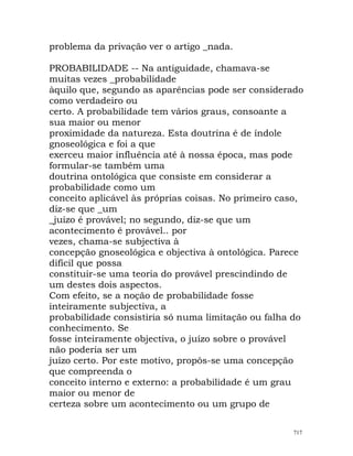 problema da privação ver o artigo _nada.
PROBABILIDADE -- Na antiguidade, chamava-se
muitas vezes _probabilidade
àquilo que, segundo as aparências pode ser considerado
como verdadeiro ou
certo. A probabilidade tem vários graus, consoante a
sua maior ou menor
proximidade da natureza. Esta doutrina é de índole
gnoseológica e foi a que
exerceu maior influência até à nossa época, mas pode
formular-se também uma
doutrina ontológica que consiste em considerar a
probabilidade como um
conceito aplicável às próprias coisas. No primeiro caso,
diz-se que _um
_juízo é provável; no segundo, diz-se que um
acontecimento é provável.. por
vezes, chama-se subjectiva à
concepção gnoseológica e objectiva à ontológica. Parece
difícil que possa
constituir-se uma teoria do provável prescindindo de
um destes dois aspectos.
Com efeito, se a noção de probabilidade fosse
inteiramente subjectiva, a
probabilidade consistiria só numa limitação ou falha do
conhecimento. Se
fosse inteiramente objectiva, o juízo sobre o provável
não poderia ser um
juízo certo. Por este motivo, propôs-se uma concepção
que compreenda o
conceito interno e externo: a probabilidade é um grau
maior ou menor de
certeza sobre um acontecimento ou um grupo de
717
 