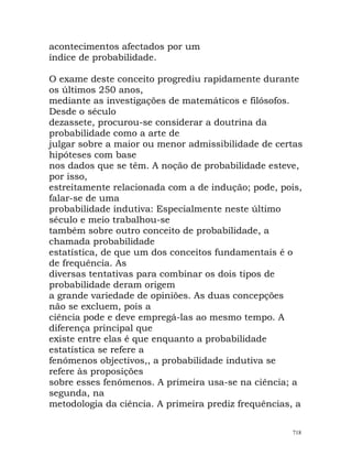 acontecimentos afectados por um
índice de probabilidade.
O exame deste conceito progrediu rapidamente durante
os últimos 250 anos,
mediante as investigações de matemáticos e filósofos.
Desde o século
dezassete, procurou-se considerar a doutrina da
probabilidade como a arte de
julgar sobre a maior ou menor admissibilidade de certas
hipóteses com base
nos dados que se têm. A noção de probabilidade esteve,
por isso,
estreitamente relacionada com a de indução; pode, pois,
falar-se de uma
probabilidade indutiva: Especialmente neste último
século e meio trabalhou-se
também sobre outro conceito de probabilidade, a
chamada probabilidade
estatística, de que um dos conceitos fundamentais é o
de frequência. As
diversas tentativas para combinar os dois tipos de
probabilidade deram origem
a grande variedade de opiniões. As duas concepções
não se excluem, pois a
ciência pode e deve empregá-las ao mesmo tempo. A
diferença principal que
existe entre elas é que enquanto a probabilidade
estatística se refere a
fenómenos objectivos,, a probabilidade indutiva se
refere às proposições
sobre esses fenómenos. A primeira usa-se na ciência; a
segunda, na
metodologia da ciência. A primeira prediz frequências, a
718
 